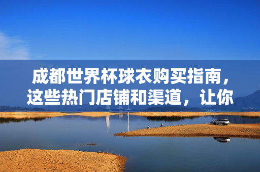 成都世界杯球衣购买指南，这些热门店铺和渠道，让你轻松支持主队！成都世界杯球衣购买指南，热门店铺渠道，轻松支持主队