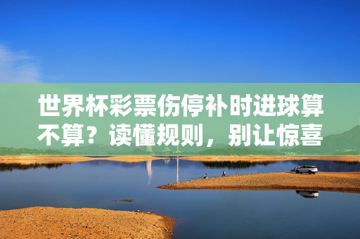 世界杯彩票伤停补时进球算不算？读懂规则，别让惊喜变遗憾！世界杯彩票伤停补时进球算不算？读懂规则别让惊喜变遗憾！