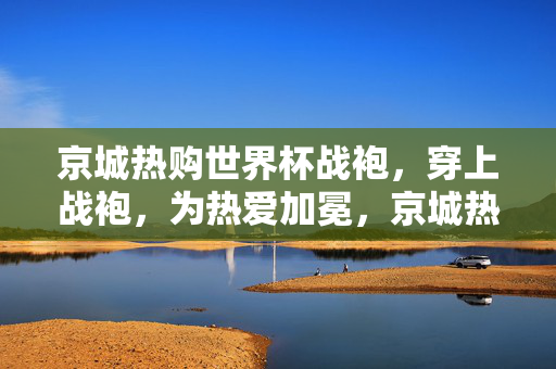 京城热购世界杯战袍，穿上战袍，为热爱加冕，京城热购世界杯战袍，为热爱加冕