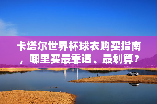 卡塔尔世界杯球衣购买指南，哪里买最靠谱、最划算？卡塔尔世界杯球衣购买指南，靠谱又划算的购买渠道