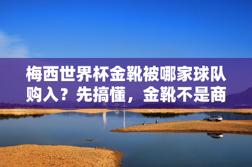 梅西世界杯金靴被哪家球队购入？先搞懂，金靴不是商品，而是荣誉！梅西世界杯金靴被球队购入？金靴是荣誉，非商品！