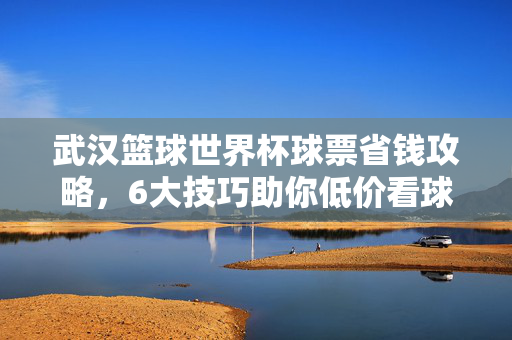 武汉篮球世界杯球票省钱攻略，6大技巧助你低价看球！武汉篮球世界杯球票省钱攻略，6大技巧助你低价看球