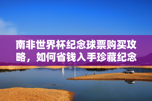 南非世界杯纪念球票购买攻略，如何省钱入手珍藏纪念票？南非世界杯纪念球票省钱攻略，珍藏票入手指南