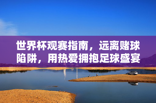 世界杯观赛指南，远离赌球陷阱，用热爱拥抱足球盛宴，世界杯观赛指南，远离赌球陷阱，用热爱拥抱足球盛宴