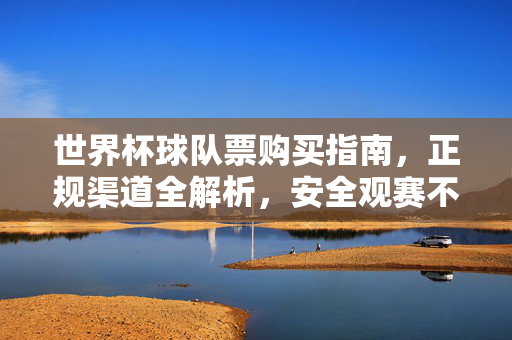 世界杯球队票购买指南，正规渠道全解析，安全观赛不踩坑，世界杯球队票购买指南，正规渠道全解析，安全观赛不踩坑