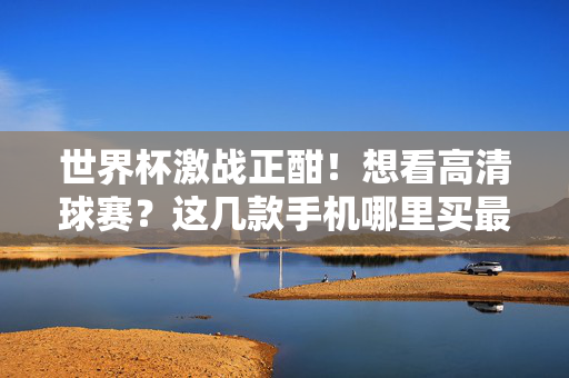 世界杯激战正酣！想看高清球赛？这几款手机哪里买最划算？世界杯激战正酣！高清看球手机哪里买最划算？