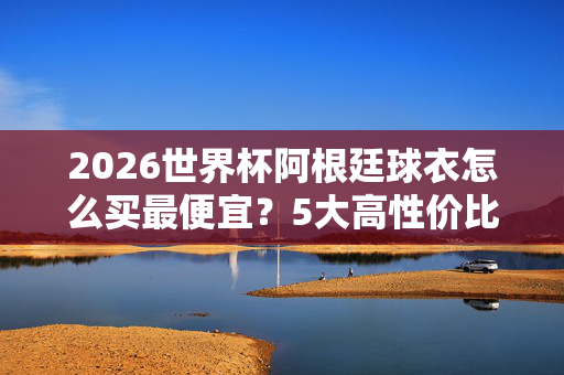 2026世界杯阿根廷球衣怎么买最便宜？5大高性价比渠道+避坑指南，2026世界杯阿根廷球衣最便宜买法，5大高性价比渠道+避坑指南
