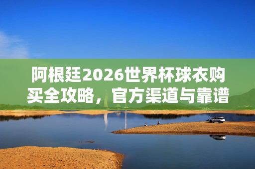 阿根廷2026世界杯球衣购买全攻略，官方渠道与靠谱选择，阿根廷2026世界杯球衣购买全攻略，官方与靠谱渠道