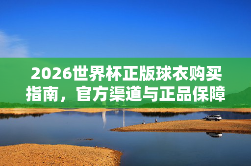 2026世界杯正版球衣购买指南，官方渠道与正品保障全解析，2026世界杯正版球衣购买指南，官方渠道与正品保障全解析