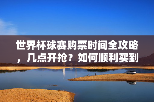 世界杯球赛购票时间全攻略,几点开抢?如何顺利买到票?世界杯球赛购票时间全攻略,几点开抢?如何顺利买到票?