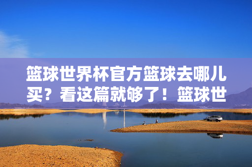 篮球世界杯官方篮球去哪儿买?看这篇就够了!篮球世界杯官方篮球购买指南,看这篇就够了!
