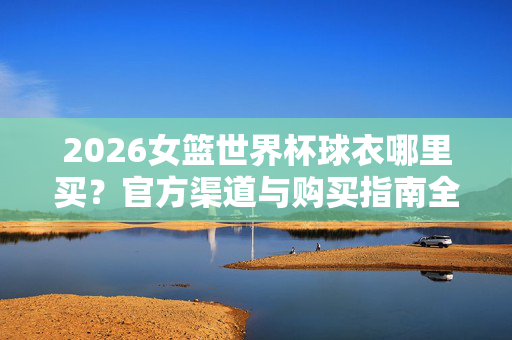 2026女篮世界杯球衣哪里买？官方渠道与购买指南全解析，2026女篮世界杯球衣官方购买渠道与指南