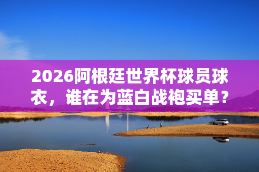 2026阿根廷世界杯球员球衣，谁在为蓝白战袍买单？2026阿根廷世界杯球衣，谁为蓝白战袍买单？