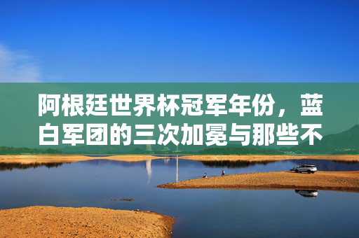 阿根廷世界杯冠军年份，蓝白军团的三次加冕与那些不朽传奇，蓝白军团三次加冕，阿根廷世界杯冠军年份与不朽传奇
