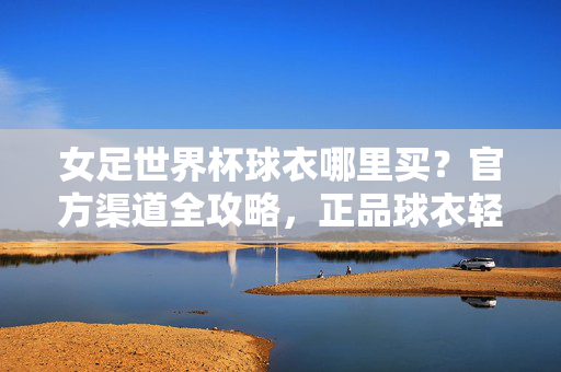 女足世界杯球衣哪里买？官方渠道全攻略，正品球衣轻松入手！女足世界杯球衣官方购买全攻略，正品轻松入手
