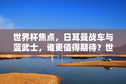 世界杯焦点，日耳曼战车与蓝武士，谁更值得期待？世界杯焦点，日耳曼战车与蓝武士，谁更值得期待？