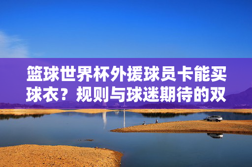 篮球世界杯外援球员卡能买球衣?规则与球迷期待的双向奔赴,篮球世界杯外援卡买球衣?规则与期待的双向奔赴
