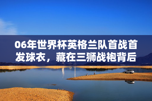 06年世界杯英格兰队首战首发球衣，藏在三狮战袍背后的归属故事，06世界杯英格兰首战球衣，三狮战袍背后的归属故事