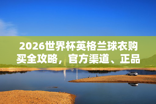2026世界杯英格兰球衣购买全攻略，官方渠道、正品保障与选购指南，2026世界杯英格兰球衣购买攻略，官方渠道、正品保障与选购指南