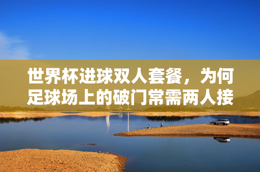 世界杯进球双人套餐，为何足球场上的破门常需两人接力？世界杯进球双人套餐，足球破门常需两人接力