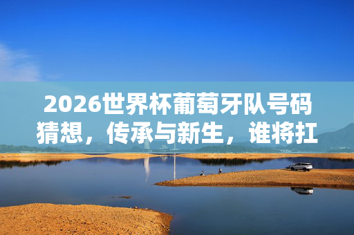 2026世界杯葡萄牙队号码猜想，传承与新生，谁将扛起传奇战袍？2026世界杯葡萄牙号码猜想，传承与新生，谁扛起传奇战袍？