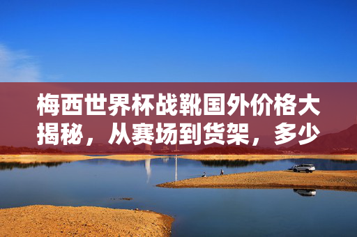 梅西世界杯战靴国外价格大揭秘，从赛场到货架，多少钱能拥有一双？