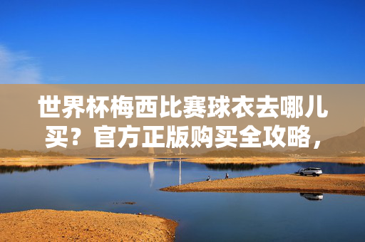 世界杯梅西比赛球衣去哪儿买？官方正版购买全攻略，世界杯梅西比赛球衣官方正版购买全攻略