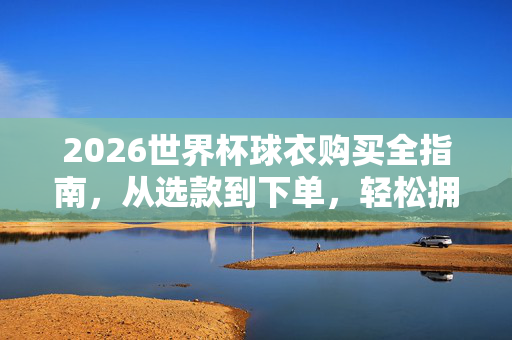2026世界杯球衣购买全指南，从选款到下单，轻松拥有你的战袍，2026世界杯球衣购买全指南