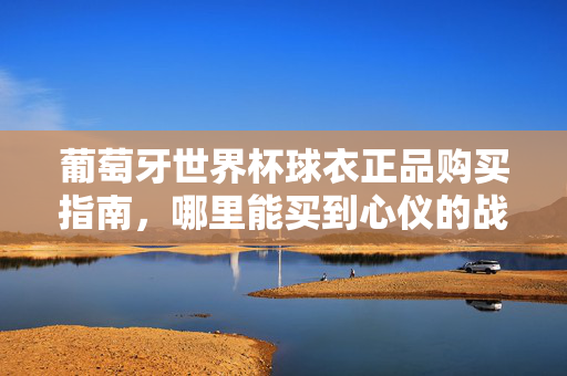 葡萄牙世界杯球衣正品购买指南，哪里能买到心仪的战袍？葡萄牙世界杯球衣正品购买指南，如何买到心仪战袍