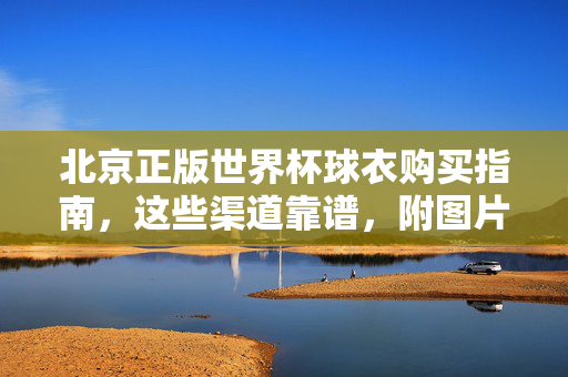 北京正版世界杯球衣购买指南，这些渠道靠谱，附图片参考，北京正版世界杯球衣购买指南，靠谱渠道附图片参考
