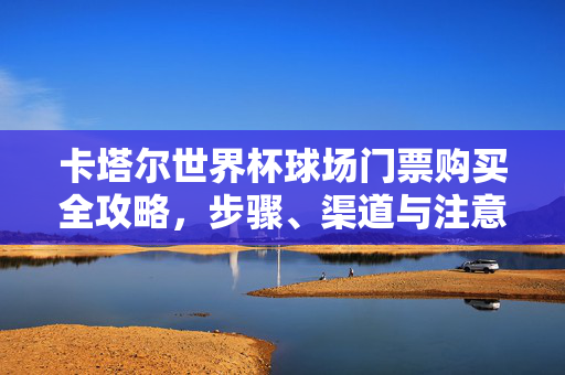 卡塔尔世界杯球场门票购买全攻略，步骤、渠道与注意事项，卡塔尔世界杯球场门票购买全攻略