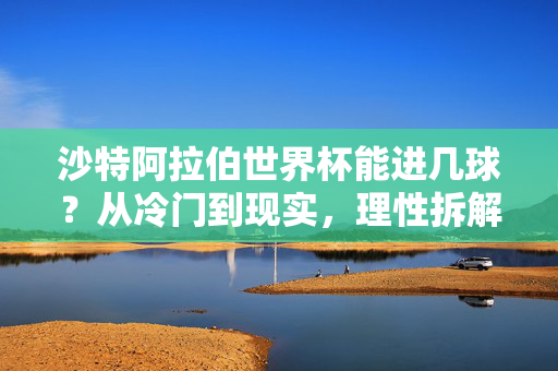 沙特阿拉伯世界杯能进几球？从冷门到现实，理性拆解进球背后的变量，沙特世界杯进球，冷门到现实的变量拆解
