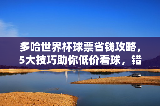 多哈世界杯球票省钱攻略，5大技巧助你低价看球，错过再等四年！多哈世界杯球票省钱5技巧，低价看球，错过再等四年！