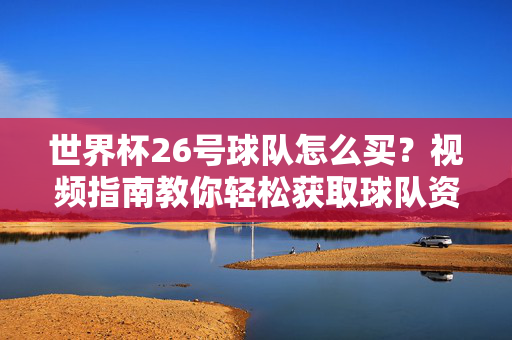 世界杯26号球队怎么买？视频指南教你轻松获取球队资讯与周边，世界杯26号球队购买指南，视频教你轻松获取资讯与周边