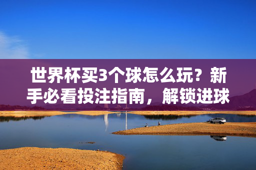 世界杯买3个球怎么玩？新手必看投注指南，解锁进球数投注技巧，世界杯买3个球玩法，新手必看进球数投注指南