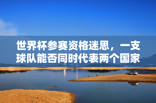 世界杯参赛资格迷思，一支球队能否同时代表两个国家出战？世界杯参赛资格，一支球队能否代表两国出战？