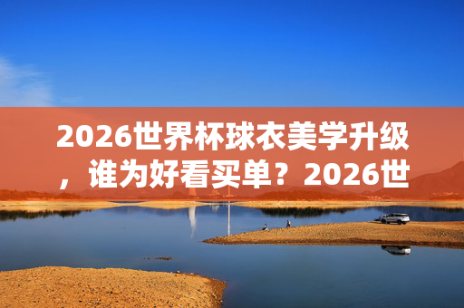 2026世界杯球衣美学升级，谁为好看买单？2026世界杯球衣美学升级，好看，谁买单？