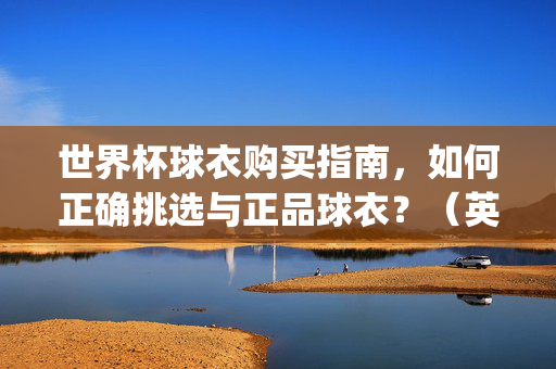 世界杯球衣购买指南，如何正确挑选与正品球衣？（英文翻译，World Cup Jersey Buying Guide: How to Choose and Buy Authentic Jerseys?）世界杯球衣购买指南，正确挑选与购买正品