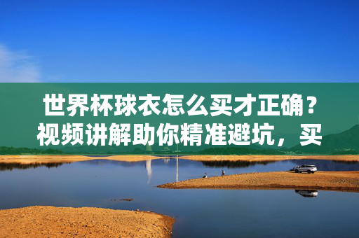 世界杯球衣怎么买才正确？视频讲解助你精准避坑，买到正品战袍！世界杯球衣怎么买不踩坑？视频教你买正品战袍！