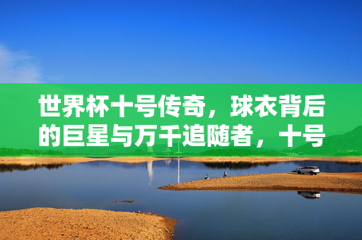 世界杯十号传奇,球衣背后的巨星与万千追随者,十号球衣传奇,世界杯巨星与万千追随者
