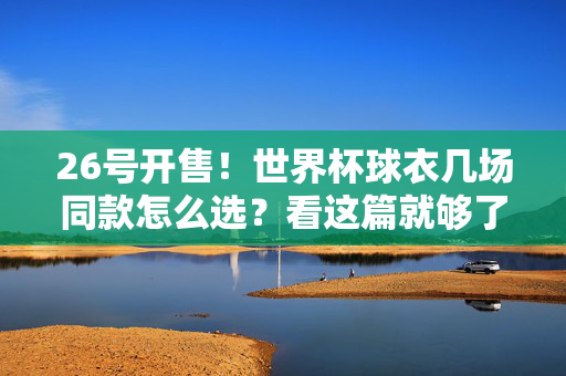 26号开售！世界杯球衣几场同款怎么选？看这篇就够了，26开售！世界杯球衣几场同款怎么选？看这篇就够了
