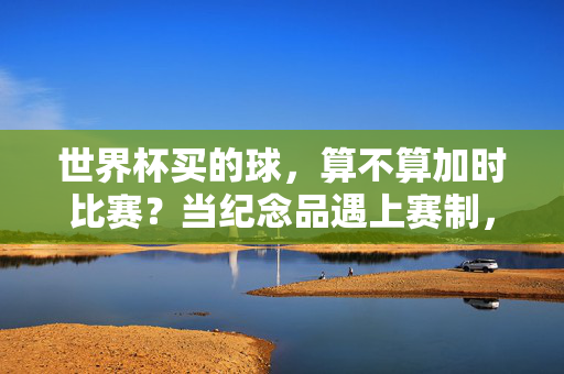世界杯买的球，算不算加时比赛？当纪念品遇上赛制，答案藏在球迷的热爱里，世界杯买的球，算不算加时的热爱印记？