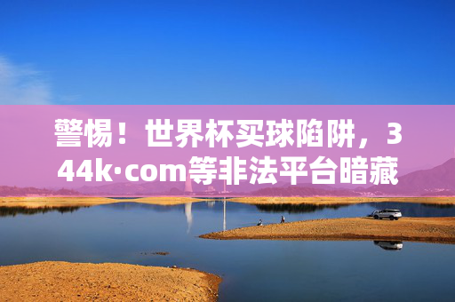 警惕！世界杯买球陷阱，344k·com等非法平台暗藏风险，健康观赛才是真厉害，警惕世界杯买球陷阱，344k.com等非法平台暗藏风险，健康观赛才是真厉害