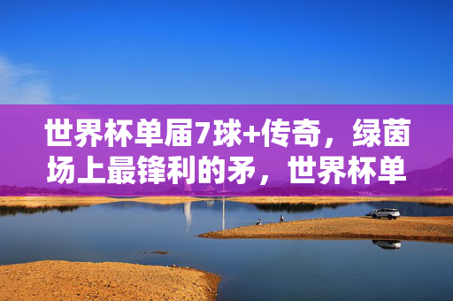 世界杯单届7球+传奇，绿茵场上最锋利的矛，世界杯单届7球传奇，绿茵最锋利矛