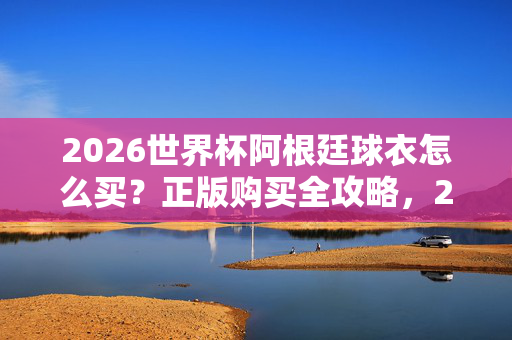 2026世界杯阿根廷球衣怎么买？正版购买全攻略，2026世界杯阿根廷球衣正版购买全攻略