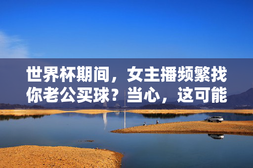 世界杯期间,女主播频繁找你老公买球?当心,这可能是杀猪盘的新套路!世界杯女主播找你老公买球?当心杀猪盘新套路!