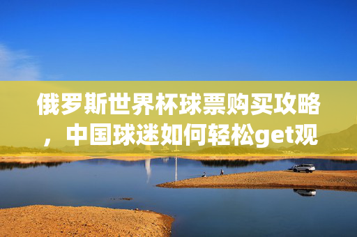 俄罗斯世界杯球票购买攻略,中国球迷如何轻松get观赛门票,俄罗斯世界杯球票购买攻略,中国球迷轻松get观赛门票指南