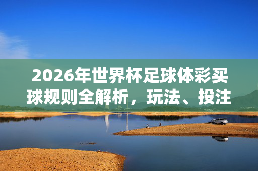 2026年世界杯足球体彩买球规则全解析,玩法、投注与注意事项,2026年世界杯足球体彩买球规则全解析,玩法、投注与注意事项