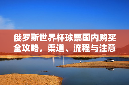 俄罗斯世界杯球票国内购买全攻略,渠道、流程与注意事项,俄罗斯世界杯球票国内购买,渠道、流程与注意事项全攻略