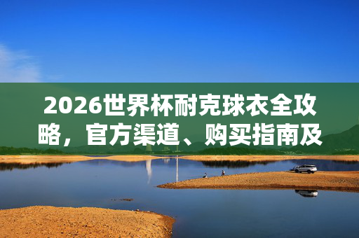 2026世界杯耐克球衣全攻略，官方渠道、购买指南及注意事项，2026世界杯耐克球衣全攻略，官方渠道、购买指南及注意事项